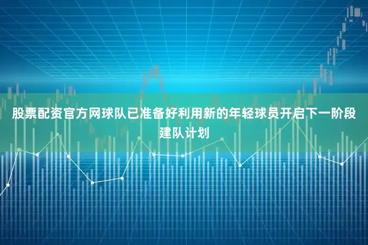 股票配资官方网球队已准备好利用新的年轻球员开启下一阶段建队计划