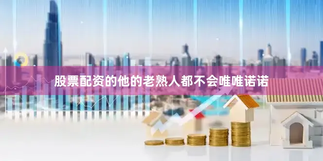股票配资的他的老熟人都不会唯唯诺诺