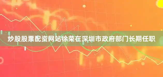 炒股股票配资网站徐荣在深圳市政府部门长期任职