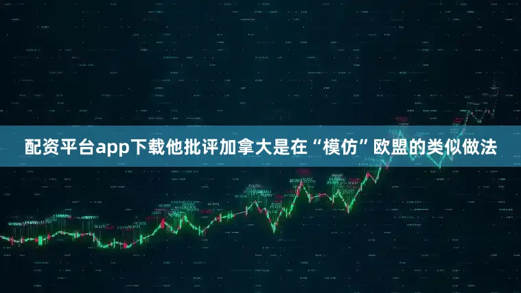 配资平台app下载他批评加拿大是在“模仿”欧盟的类似做法