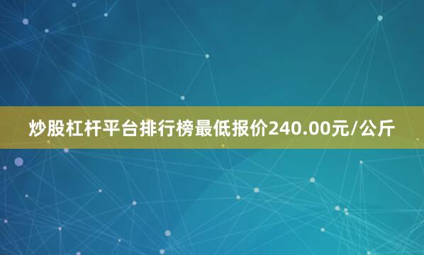 炒股杠杆平台排行榜最低报价240.00元/公斤