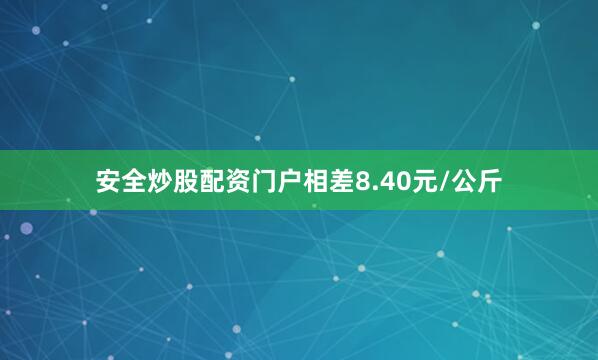 安全炒股配资门户相差8.40元/公斤