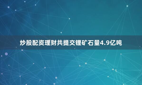 炒股配资理财共提交锂矿石量4.9亿吨