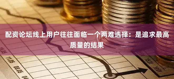 配资论坛线上用户往往面临一个两难选择：是追求最高质量的结果