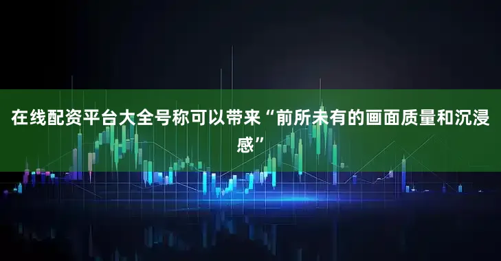 在线配资平台大全号称可以带来“前所未有的画面质量和沉浸感”