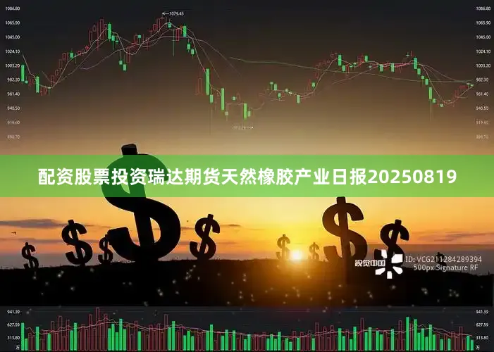 配资股票投资瑞达期货天然橡胶产业日报20250819