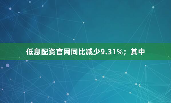 低息配资官网同比减少9.31%；其中