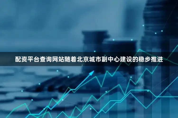 配资平台查询网站随着北京城市副中心建设的稳步推进