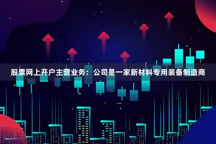 股票网上开户主营业务：公司是一家新材料专用装备制造商