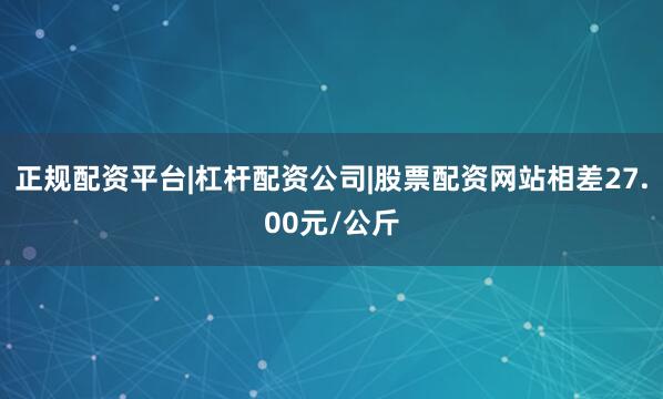 正规配资平台|杠杆配资公司|股票配资网站相差27.00元/公斤
