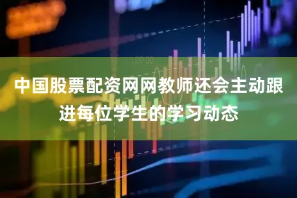 中国股票配资网网教师还会主动跟进每位学生的学习动态