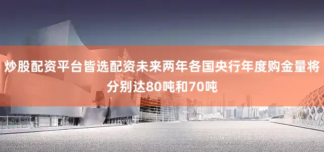炒股配资平台皆选配资未来两年各国央行年度购金量将分别达80吨和70吨