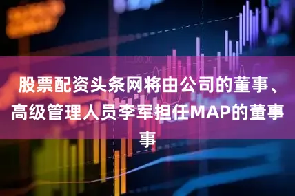 股票配资头条网将由公司的董事、高级管理人员李军担任MAP的董事