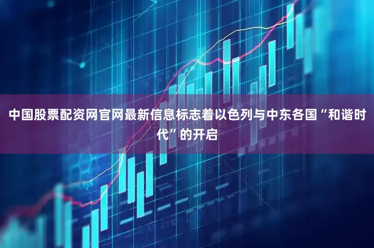 中国股票配资网官网最新信息标志着以色列与中东各国“和谐时代”的开启