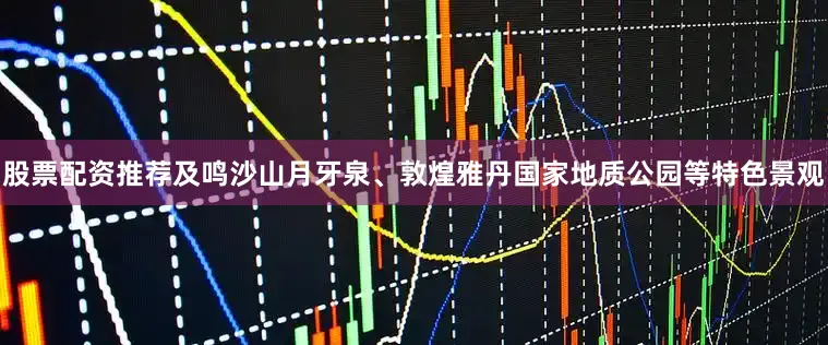 股票配资推荐及鸣沙山月牙泉、敦煌雅丹国家地质公园等特色景观