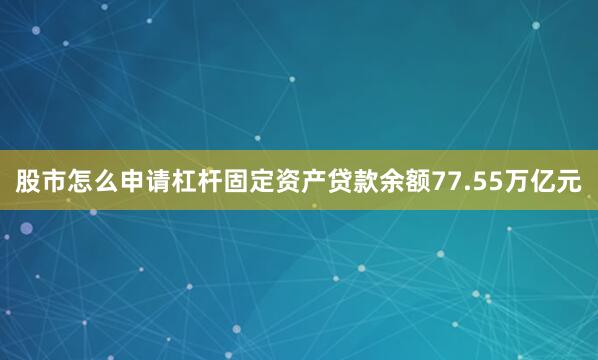 股市怎么申请杠杆固定资产贷款余额77.55万亿元